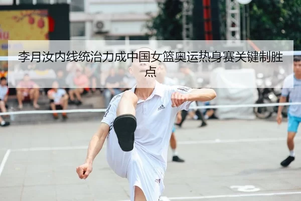 李月汝内线统治力成中国女篮奥运热身赛关键制胜点