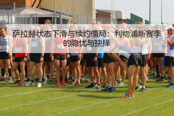 萨拉赫状态下滑与续约僵局：利物浦新赛季的隐忧与抉择