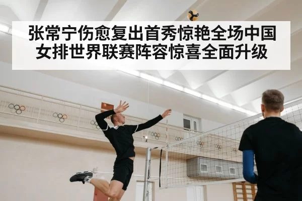 张常宁伤愈复出首秀惊艳全场中国女排世界联赛阵容惊喜全面升级