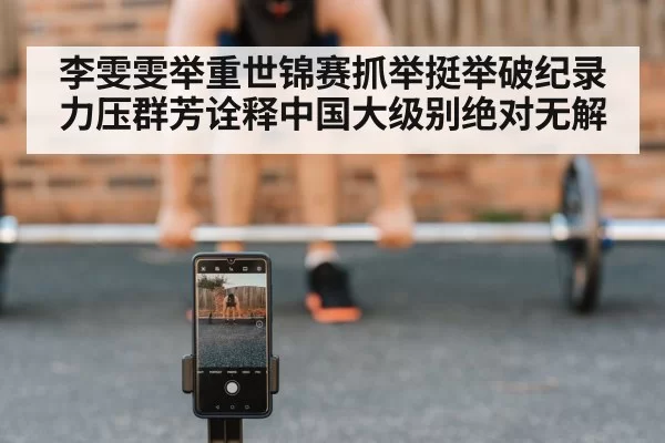 李雯雯举重世锦赛抓举挺举破纪录力压群芳诠释中国大级别绝对无解